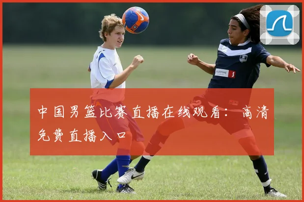 中国男篮比赛直播在线观看：高清免费直播入口