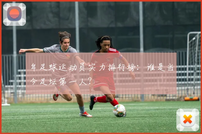 年足球运动员实力排行榜：谁是当今足坛第一人？