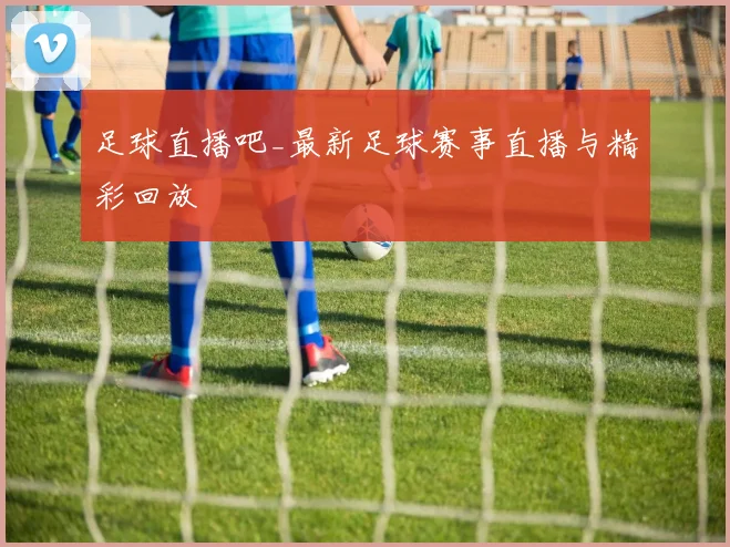 足球直播吧_最新足球赛事直播与精彩回放
